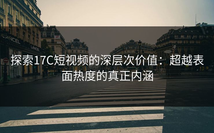 探索17C短视频的深层次价值：超越表面热度的真正内涵