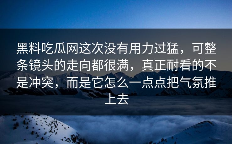 黑料吃瓜网这次没有用力过猛，可整条镜头的走向都很满，真正耐看的不是冲突，而是它怎么一点点把气氛推上去