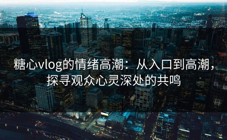 糖心vlog的情绪高潮：从入口到高潮，探寻观众心灵深处的共鸣