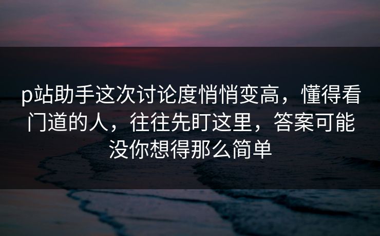p站助手这次讨论度悄悄变高，懂得看门道的人，往往先盯这里，答案可能没你想得那么简单