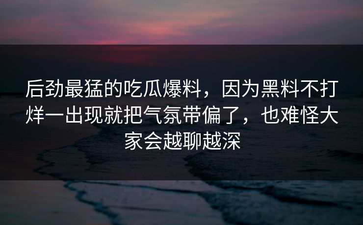 后劲最猛的吃瓜爆料，因为黑料不打烊一出现就把气氛带偏了，也难怪大家会越聊越深