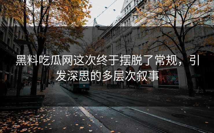 黑料吃瓜网这次终于摆脱了常规，引发深思的多层次叙事