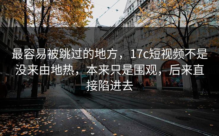 最容易被跳过的地方,17c短视频不是没来由地热,本来只是围观,后来直接陷进去 最容易被跳过的地方,17c短视频不是没来由地热,本来只是围观,后来直接陷进去