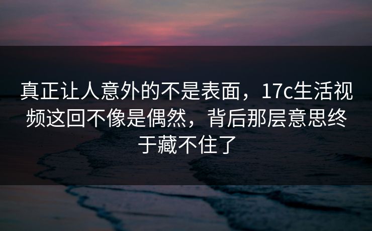 真正让人意外的不是表面，17c生活视频这回不像是偶然，背后那层意思终于藏不住了