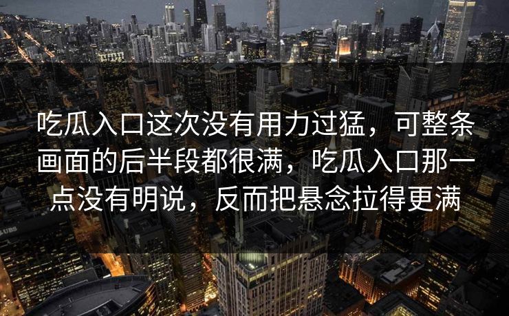 吃瓜入口这次没有用力过猛，可整条画面的后半段都很满，吃瓜入口那一点没有明说，反而把悬念拉得更满