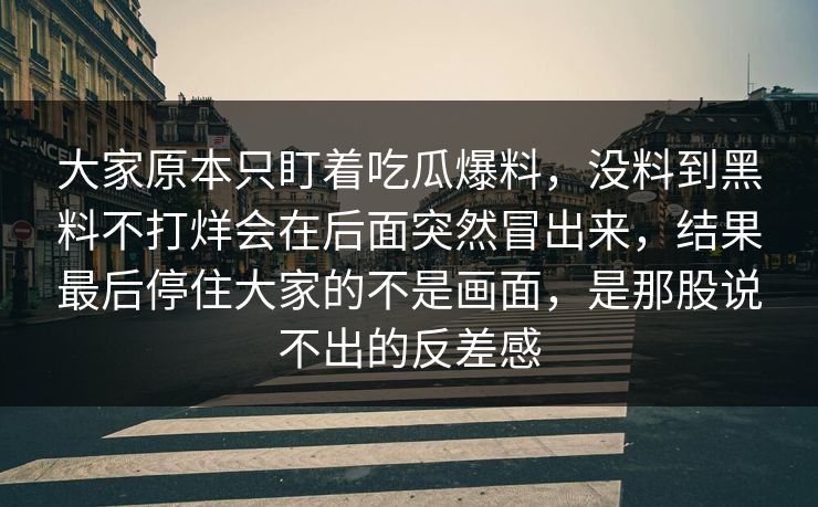 大家原本只盯着吃瓜爆料，没料到黑料不打烊会在后面突然冒出来，结果最后停住大家的不是画面，是那股说不出的反差感
