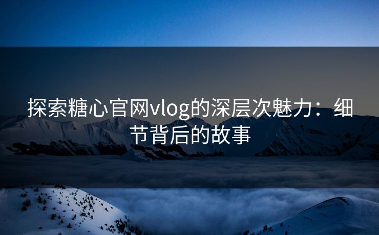 探索糖心官网vlog的深层次魅力：细节背后的故事