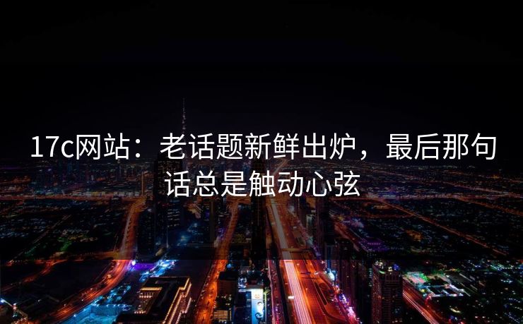 17c网站：老话题新鲜出炉，最后那句话总是触动心弦