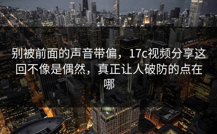 别被前面的声音带偏，17c视频分享这回不像是偶然，真正让人破防的点在哪