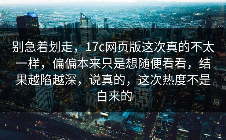 别急着划走，17c网页版这次真的不太一样，偏偏本来只是想随便看看，结果越陷越深，说真的，这次热度不是白来的
