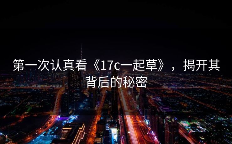 第一次认真看《17c一起草》，揭开其背后的秘密