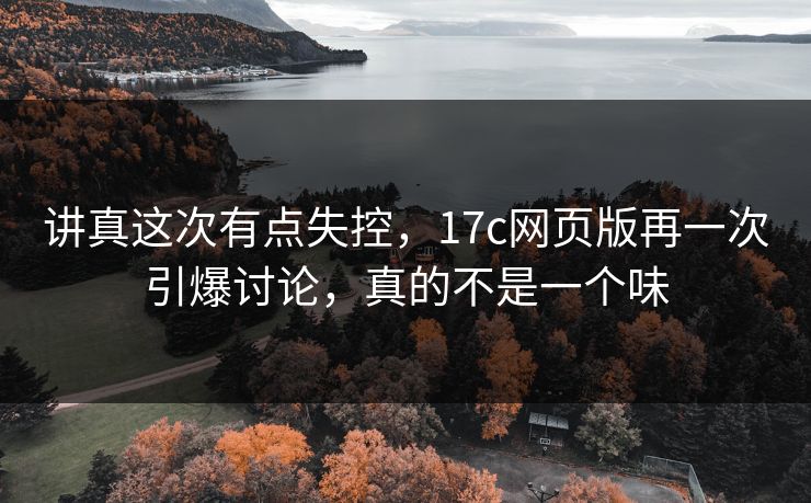 讲真这次有点失控，17c网页版再一次引爆讨论，真的不是一个味