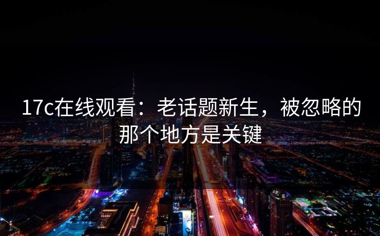 17c在线观看：老话题新生，被忽略的那个地方是关键