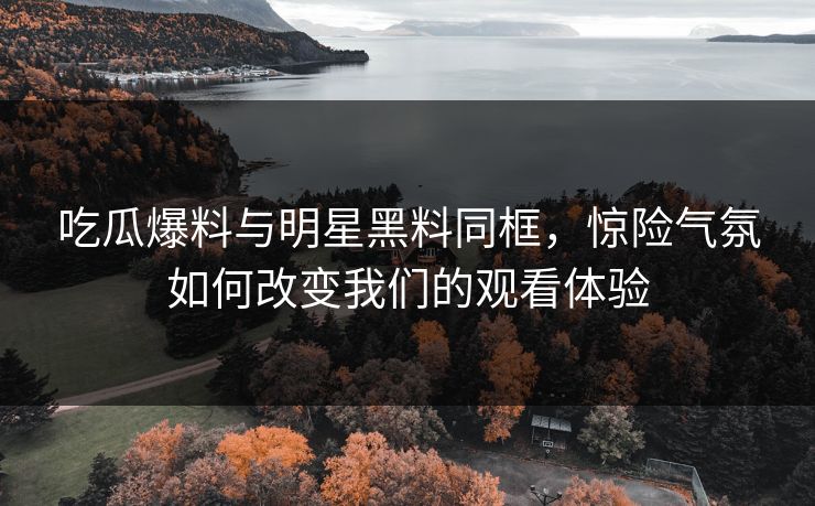 吃瓜爆料与明星黑料同框，惊险气氛如何改变我们的观看体验