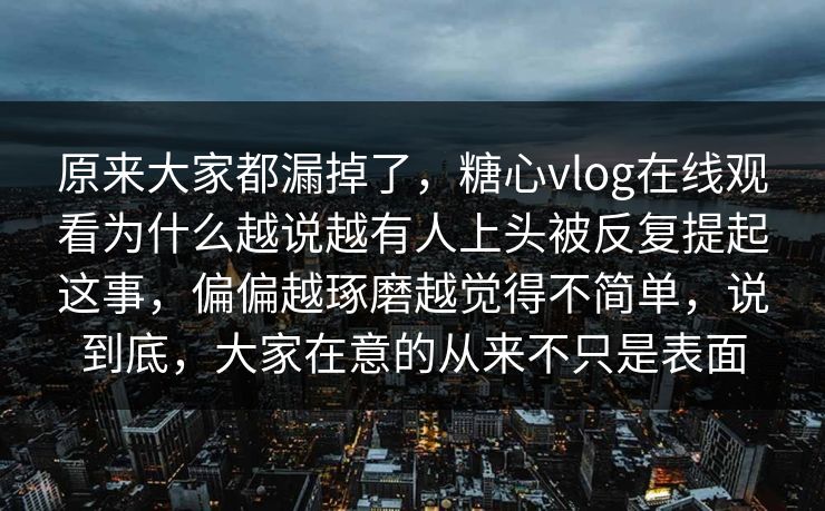 原来大家都漏掉了，糖心vlog在线观看为什么越说越有人上头被反复提起这事，偏偏越琢磨越觉得不简单，说到底，大家在意的从来不只是表面