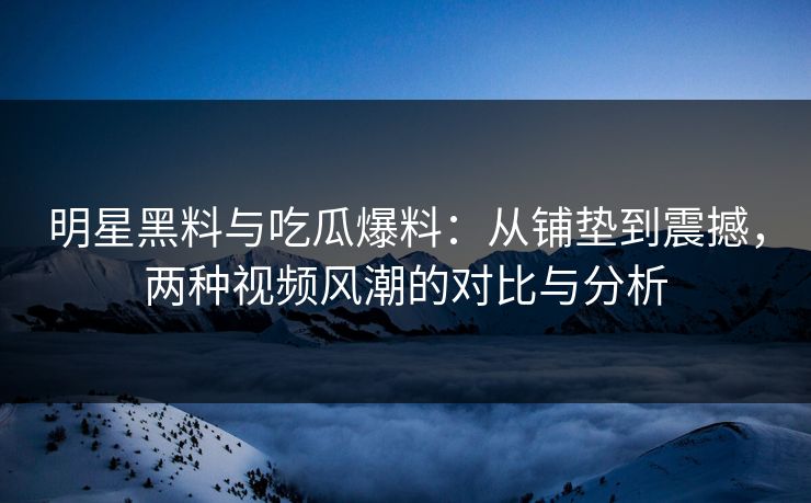 明星黑料与吃瓜爆料：从铺垫到震撼，两种视频风潮的对比与分析