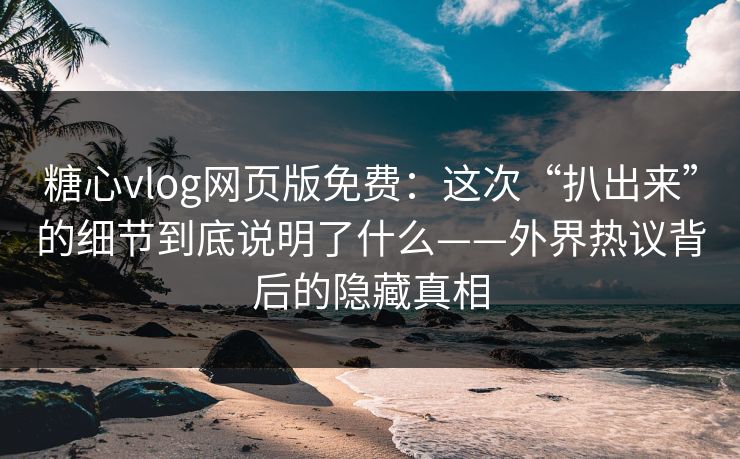 糖心vlog网页版免费：这次“扒出来”的细节到底说明了什么——外界热议背后的隐藏真相