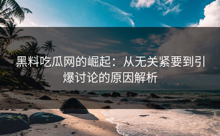 黑料吃瓜网的崛起：从无关紧要到引爆讨论的原因解析