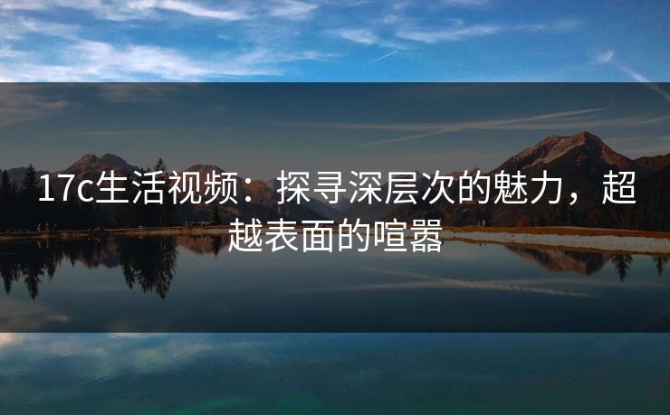 17c生活视频：探寻深层次的魅力，超越表面的喧嚣
