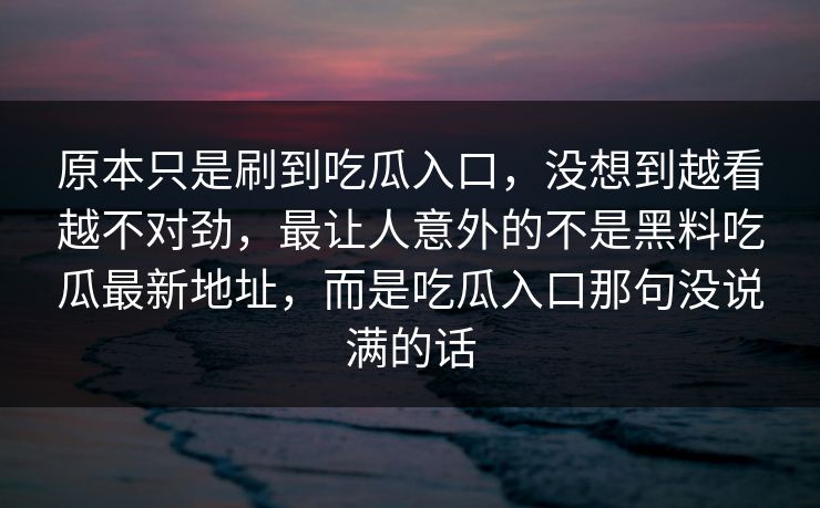 原本只是刷到吃瓜入口，没想到越看越不对劲，最让人意外的不是黑料吃瓜最新地址，而是吃瓜入口那句没说满的话
