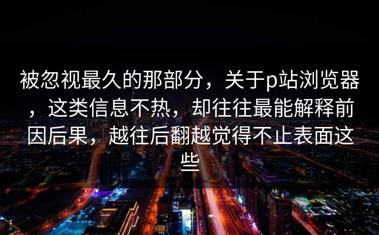 被忽视最久的那部分，关于p站浏览器，这类信息不热，却往往最能解释前因后果，越往后翻越觉得不止表面这些