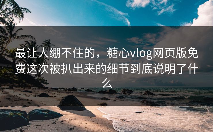 最让人绷不住的，糖心vlog网页版免费这次被扒出来的细节到底说明了什么