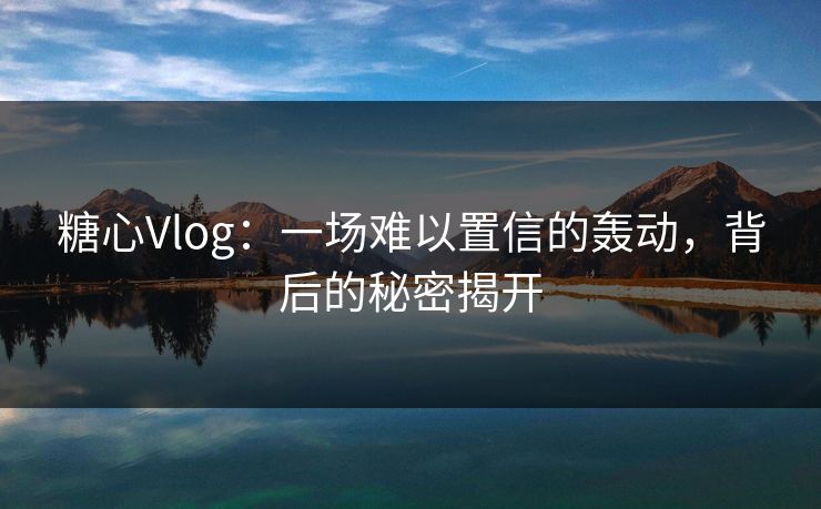 糖心Vlog：一场难以置信的轰动，背后的秘密揭开