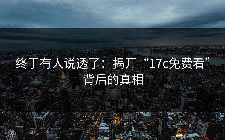终于有人说透了：揭开“17c免费看”背后的真相