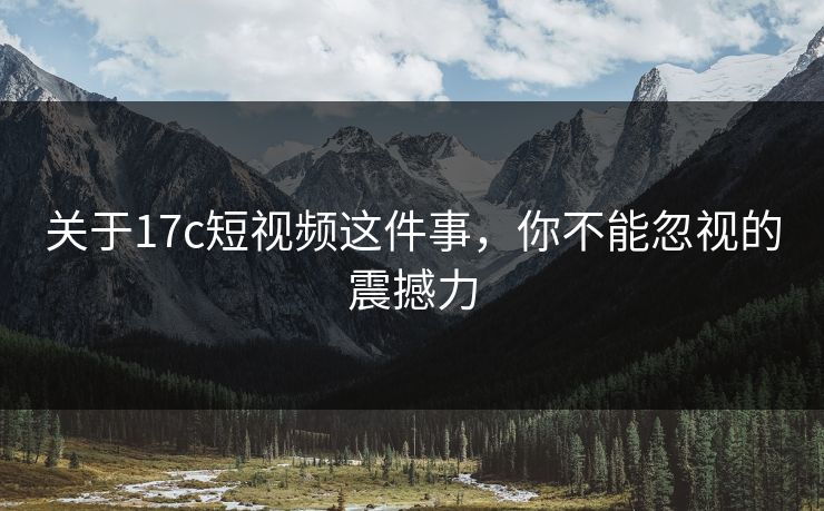 关于17c短视频这件事，你不能忽视的震撼力
