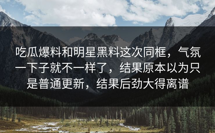 吃瓜爆料和明星黑料这次同框，气氛一下子就不一样了，结果原本以为只是普通更新，结果后劲大得离谱