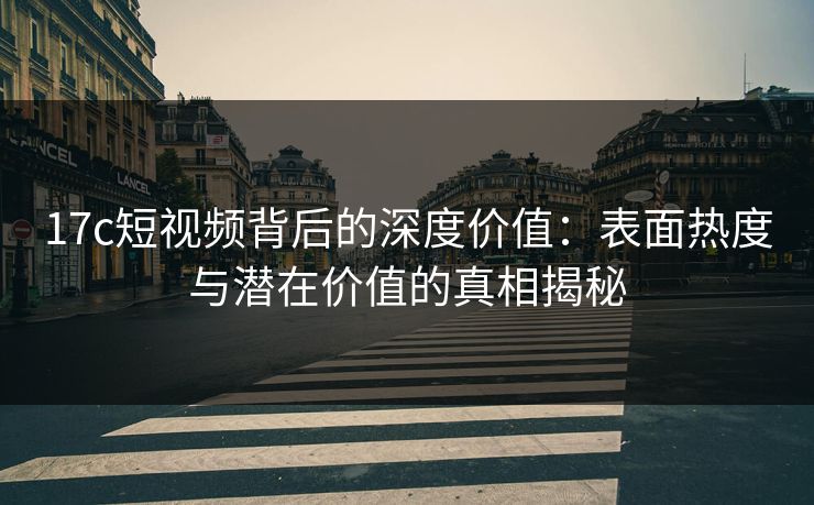 17c短视频背后的深度价值：表面热度与潜在价值的真相揭秘