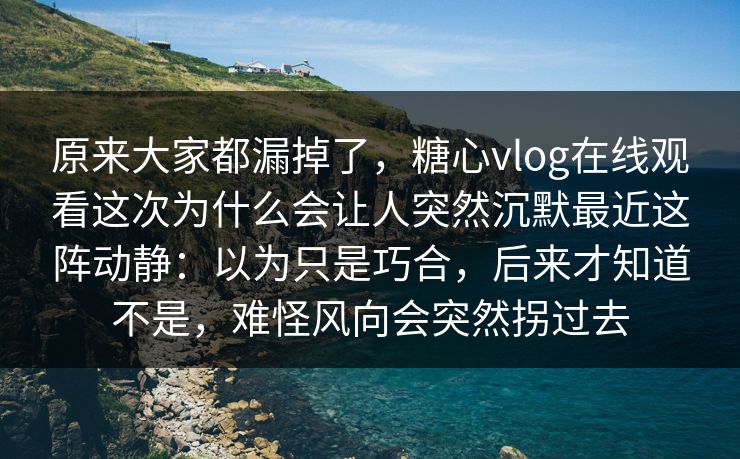 原来大家都漏掉了，糖心vlog在线观看这次为什么会让人突然沉默最近这阵动静：以为只是巧合，后来才知道不是，难怪风向会突然拐过去