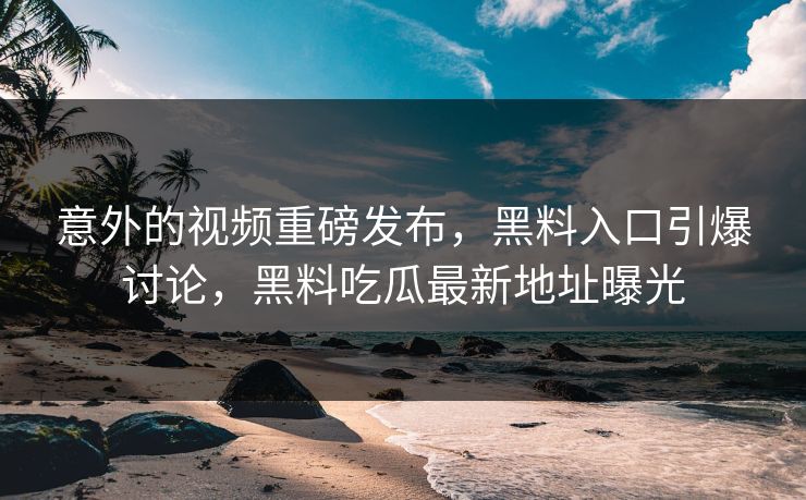 意外的视频重磅发布，黑料入口引爆讨论，黑料吃瓜最新地址曝光